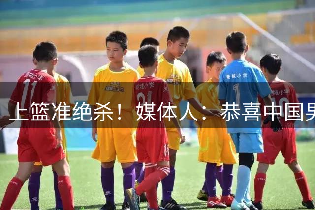 上篮准绝杀！媒体人：恭喜中国男篮 一战奠定瀚森在国家队地位了